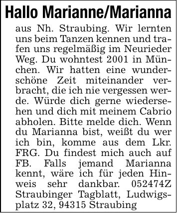 Hallo Marianne/Mariannaaus Nh. Straubing. Wir lernten uns beim Tanzen kennen und trafen uns regelmäßig im Neurieder Weg. Du wohntest 2001 in München. Wir hatten eine wunderschöne Zeit miteinander verbracht, die ich nie vergessen werde. Würde dich gerne wiedersehen und dich mit meinem Cabrio abholen. Bitte melde dich. Wenn du Marianna bist, weißt du wer ich bin, komme aus dem Lkr. FRG. Du findest mich auch auf FB. Falls jemand Marianna kennt, wäre ich für jeden Hinweis sehr dankbar. ***Z Straubinger Tagblatt, Ludwigsplatz 32, 94315 Straubing