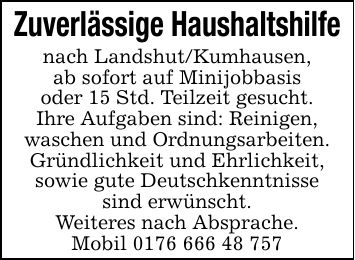 Zuverlässige Haushaltshilfe nach Landshut/Kumhausen,ab sofort auf Minijobbasisoder 15 Std. Teilzeit gesucht.Ihre Aufgaben sind: Reinigen,waschen und Ordnungsarbeiten.Gründlichkeit und Ehrlichkeit,sowie gute Deutschkenntnissesind erwünscht.Weiteres nach Absprache.Mobil ***