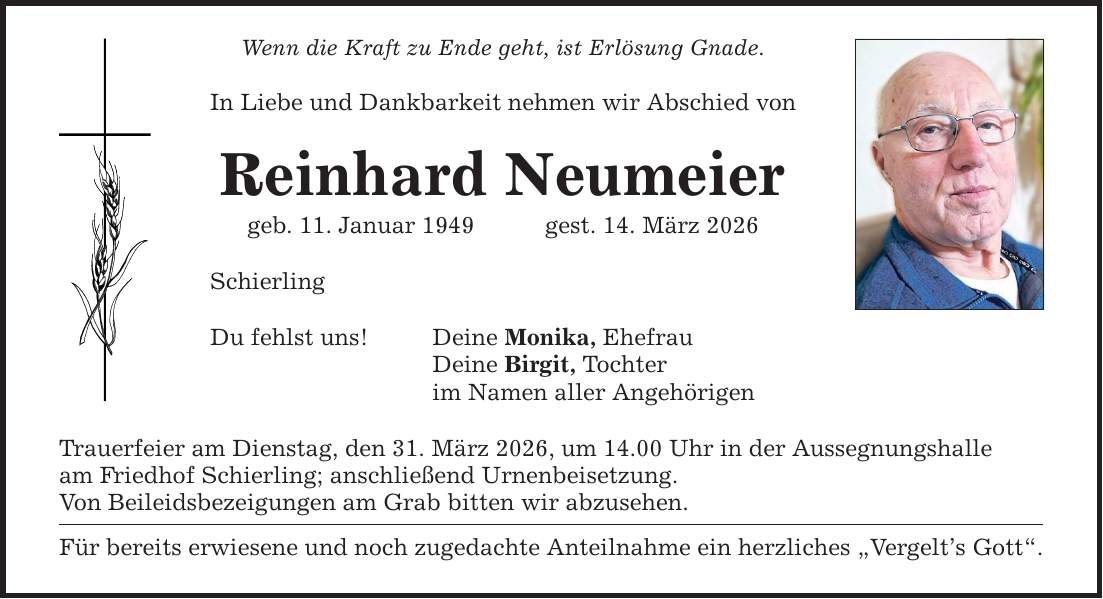 Wenn die Kraft zu Ende geht, ist Erlösung Gnade. In Liebe und Dankbarkeit nehmen wir Abschied von Reinhard Neumeier geb. 11. Januar 1949 gest. 14. März 2026 Schierling Du fehlst uns! Deine Monika, Ehefrau Deine Birgit, Tochter im Namen aller Angehörigen Trauerfeier am Dienstag, den 31. März 2026, um 14.00 Uhr in der Aussegnungshalle am Friedhof Schierling; anschließend Urnenbeisetzung. Von Beileidsbezeigungen am Grab bitten wir abzusehen. Für bereits erwiesene und noch zugedachte Anteilnahme ein herzliches 