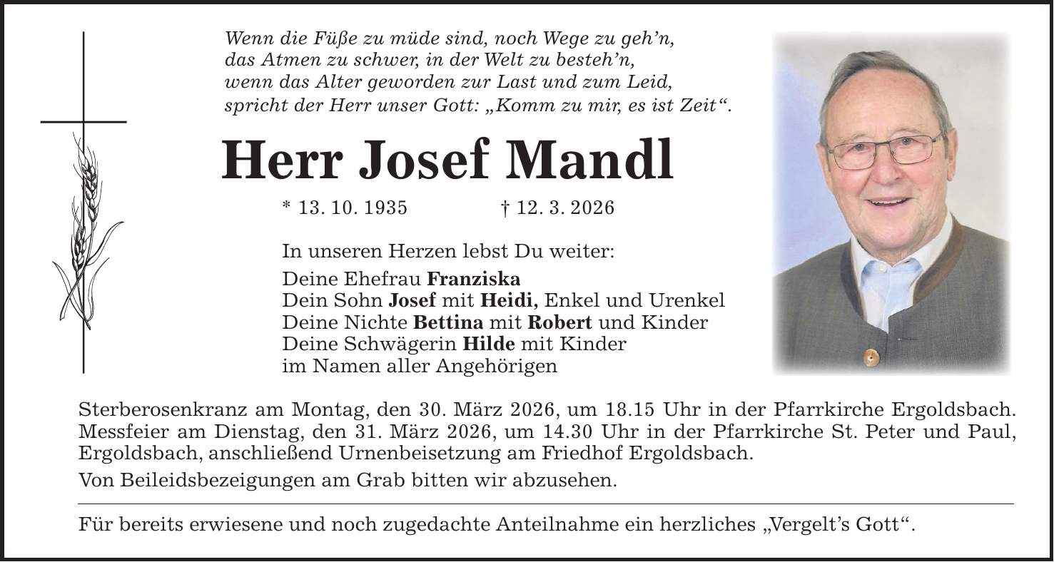 Wenn die Füße zu müde sind, noch Wege zu geh'n, das Atmen zu schwer, in der Welt zu besteh'n, wenn das Alter geworden zur Last und zum Leid, spricht der Herr unser Gott: 'Komm zu mir, es ist Zeit'. Herr Josef Mandl * 13. 10. 1935 + 12. 3. 2026 In unseren Herzen lebst Du weiter: Deine Ehefrau Franziska Dein Sohn Josef mit Heidi, Enkel und Urenkel Deine Nichte Bettina mit Robert und Kinder Deine Schwägerin Hilde mit Kinder im Namen aller Angehörigen Sterberosenkranz am Montag, den 30. März 2026, um 18.15 Uhr in der Pfarrkirche Ergoldsbach. Messfeier am Dienstag, den 31. März 2026, um 14.30 Uhr in der Pfarrkirche St. Peter und Paul, Ergoldsbach, anschließend Urnenbeisetzung am Friedhof Ergoldsbach. Von Beileidsbezeigungen am Grab bitten wir abzusehen. Für bereits erwiesene und noch zugedachte Anteilnahme ein herzliches 'Vergelt's Gott'.