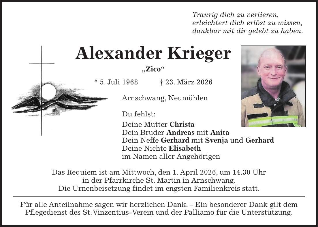 Traurig dich zu verlieren, erleichtert dich erlöst zu wissen, dankbar mit dir gelebt zu haben. Alexander Krieger 'Zico' * 5. Juli 1968 + 23. März 2026 Arnschwang, Neumühlen Du fehlst: Deine Mutter Christa Dein Bruder Andreas mit Anita Dein Neffe Gerhard mit Svenja und Gerhard Deine Nichte Elisabeth im Namen aller Angehörigen Das Requiem ist am Mittwoch, den 1. April 2026, um 14.30 Uhr in der Pfarrkirche St. Martin in Arnschwang. Die Urnenbeisetzung findet im engsten Familienkreis statt. Für alle Anteilnahme sagen wir herzlichen Dank. - Ein besonderer Dank gilt dem Pflegedienst des St. Vinzentius-Verein und der Palliamo für die Unterstützung.