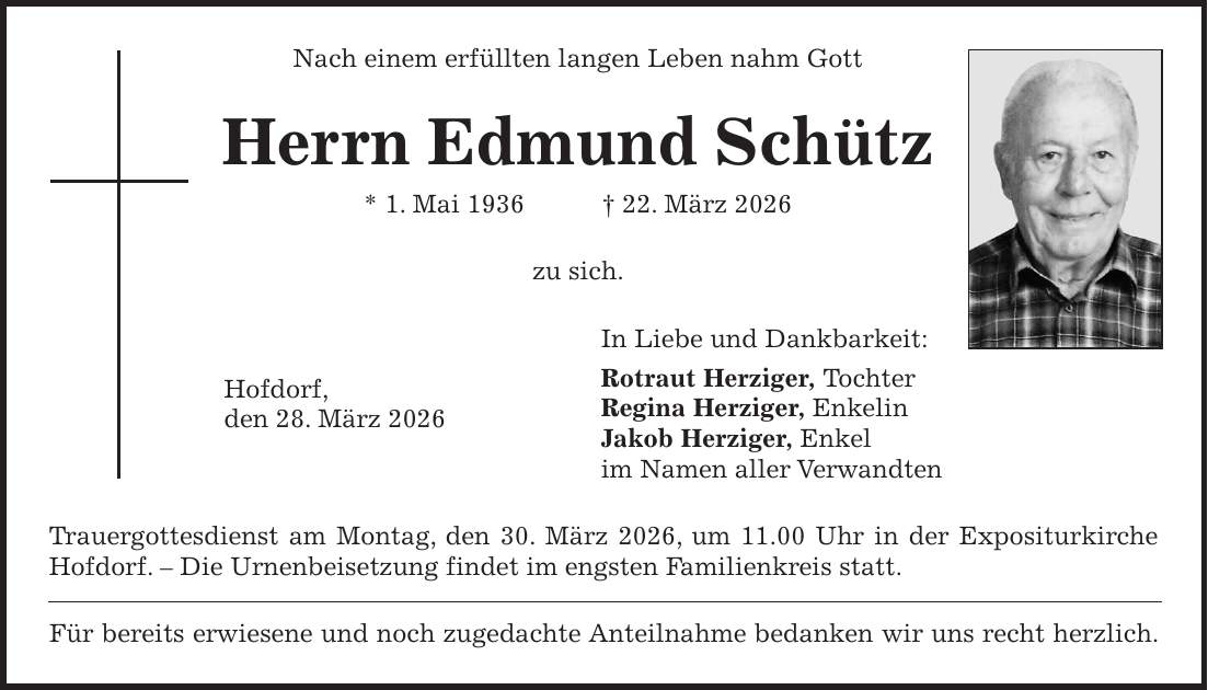 Nach einem erfüllten langen Leben nahm Gott Herrn Edmund Schütz * 1. Mai 1936 + 22. März 2026 zu sich. In Liebe und Dankbarkeit: Rotraut Herziger, Tochter Regina Herziger, Enkelin Jakob Herziger, Enkel im Namen aller Verwandten Trauergottesdienst am Montag, den 30. März 2026, um 11.00 Uhr in der Expositurkirche Hofdorf. - Die Urnenbeisetzung findet im engsten Familienkreis statt. Für bereits erwiesene und noch zugedachte Anteilnahme bedanken wir uns recht herzlich.Hofdorf, den 28. März 2026