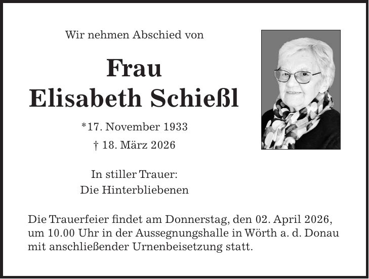 Wir nehmen Abschied von Frau Elisabeth Schießl *17. November 1933 + 18. März 2026 In stiller Trauer: Die Hinterbliebenen Die Trauerfeier findet am Donnerstag, den 02. April 2026, um 10.00 Uhr in der Aussegnungshalle in Wörth a. d. Donau mit anschließender Urnenbeisetzung statt. 