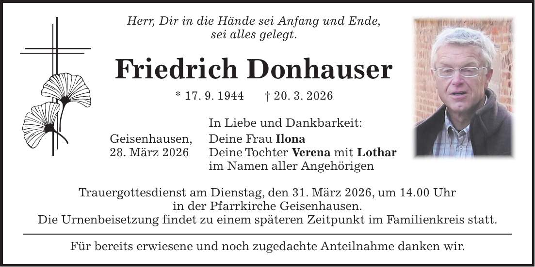 Herr, Dir in die Hände sei Anfang und Ende, sei alles gelegt. Friedrich Donhauser * 17. 9. 1944 + 20. 3. 2026 In Liebe und Dankbarkeit: Geisenhausen, Deine Frau Ilona 28. März 2026 Deine Tochter Verena mit Lothar im Namen aller Angehörigen Trauergottesdienst am Dienstag, den 31. März 2026, um 14.00 Uhr in der Pfarrkirche Geisenhausen. Die Urnenbeisetzung findet zu einem späteren Zeitpunkt im Familienkreis statt. Für bereits erwiesene und noch zugedachte Anteilnahme danken wir.