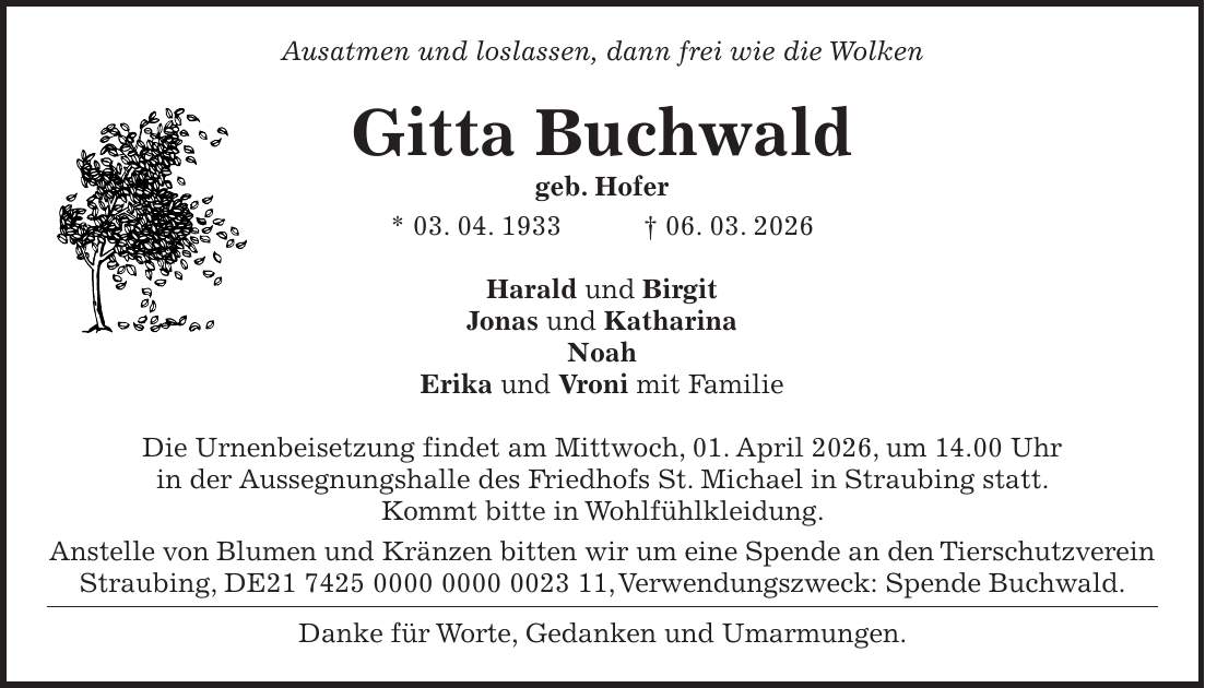 Ausatmen und loslassen, dann frei wie die Wolken Gitta Buchwald geb. Hofer * 03. 04. 1933 + 06. 03. 2026 Harald und Birgit Jonas und Katharina Noah Erika und Vroni mit Familie Die Urnenbeisetzung findet am Mittwoch, 01. April 2026, um 14.00 Uhr in der Aussegnungshalle des Friedhofs St. Michael in Straubing statt. Kommt bitte in Wohlfühlkleidung. Anstelle von Blumen und Kränzen bitten wir um eine Spende an den Tierschutzverein Straubing, DE***, Verwendungszweck: Spende Buchwald. Danke für Worte, Gedanken und Umarmungen.