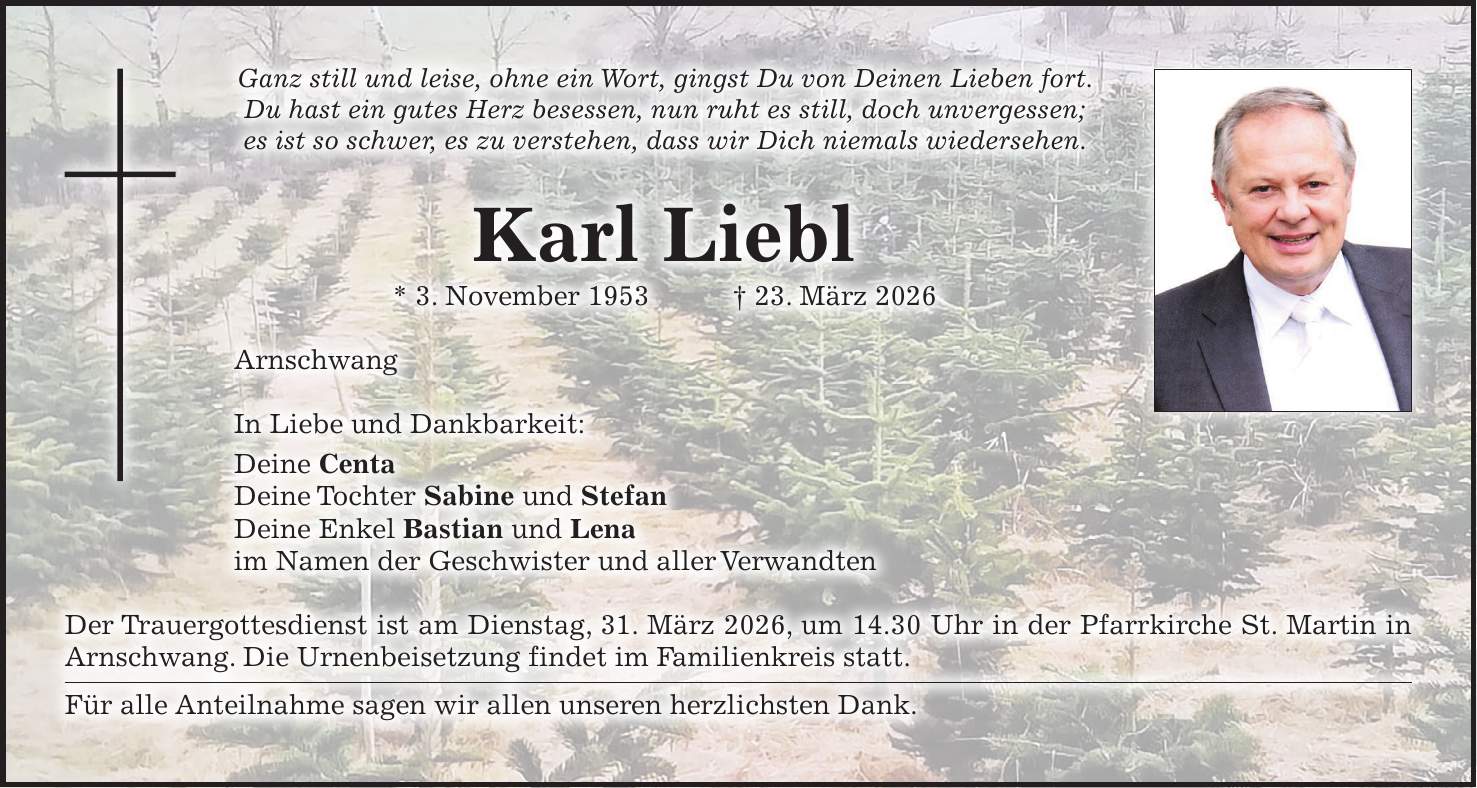 Ganz still und leise, ohne ein Wort, gingst Du von Deinen Lieben fort. Du hast ein gutes Herz besessen, nun ruht es still, doch unvergessen; es ist so schwer, es zu verstehen, dass wir Dich niemals wiedersehen. Karl Liebl * 3. November 1953 + 23. März 2026 Arnschwang In Liebe und Dankbarkeit: Deine Centa Deine Tochter Sabine und Stefan Deine Enkel Bastian und Lena im Namen der Geschwister und aller Verwandten Der Trauergottesdienst ist am Dienstag, 31. März 2026, um 14.30 Uhr in der Pfarrkirche St. Martin in Arnschwang. Die Urnenbeisetzung findet im Familienkreis statt. Für alle Anteilnahme sagen wir allen unseren herzlichsten Dank.