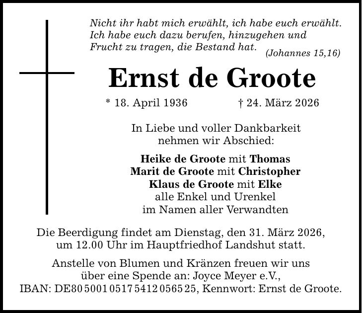 Nicht ihr habt mich erwählt, ich habe euch erwählt. Ich habe euch dazu berufen, hinzugehen und Frucht zu tragen, die Bestand hat. (Johannes 15,16) Ernst de Groote * 18. April 1936 _ 24. März 2026 In Liebe und voller Dankbarkeit nehmen wir Abschied: Heike de Groote mit Thomas Marit de Groote mit Christopher Klaus de Groote mit Elke alle Enkel und Urenkel im Namen aller Verwandten Die Beerdigung findet am Dienstag, den 31. März 2026, um 12.00 Uhr im Hauptfriedhof Landshut statt. Anstelle von Blumen und Kränzen freuen wir uns über eine Spende an: Joyce Meyer e.V., IBAN: DE***, Kennwort: Ernst de Groote.
