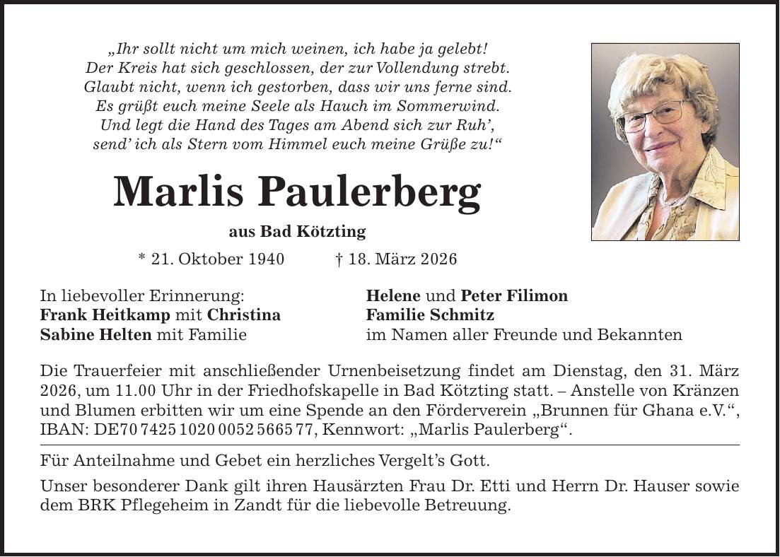 'Ihr sollt nicht um mich weinen, ich habe ja gelebt! Der Kreis hat sich geschlossen, der zur Vollendung strebt. Glaubt nicht, wenn ich gestorben, dass wir uns ferne sind. Es grüßt euch meine Seele als Hauch im Sommerwind. Und legt die Hand des Tages am Abend sich zur Ruh', send' ich als Stern vom Himmel euch meine Grüße zu!' Marlis Paulerberg aus Bad Kötzting * 21. Oktober 1940 + 18. März 2026 In liebevoller Erinnerung: Helene und Peter Filimon Frank Heitkamp mit Christina Familie Schmitz Sabine Helten mit Familie im Namen aller Freunde und Bekannten Die Trauerfeier mit anschließender Urnenbeisetzung findet am Dienstag, den 31. März 2026, um 11.00 Uhr in der Friedhofskapelle in Bad Kötzting statt. - Anstelle von Kränzen und Blumen erbitten wir um eine Spende an den Förderverein 'Brunnen für Ghana e.V.', IBAN: DE***, Kennwort: 'Marlis Paulerberg'. Für Anteilnahme und Gebet ein herzliches Vergelt's Gott. Unser besonderer Dank gilt ihren Hausärzten Frau Dr. Etti und Herrn Dr. Hauser sowie dem BRK Pflegeheim in Zandt für die liebevolle Betreuung.