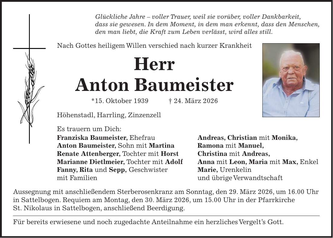 Glückliche Jahre - voller Trauer, weil sie vorüber, voller Dankbarkeit, dass sie gewesen. In dem Moment, in dem man erkennt, dass den Menschen, den man liebt, die Kraft zum Leben verlässt, wird alles still. Nach Gottes heiligem Willen verschied nach kurzer Krankheit Herr Anton Baumeister *15. Oktober 1939 + 24. März 2026 Höhenstadl, Harrling, Zinzenzell Es trauern um Dich: Franziska Baumeister, Ehefrau Andreas, Christian mit Monika, Anton Baumeister, Sohn mit Martina Ramona mit Manuel, Renate Attenberger, Tochter mit Horst Christina mit Andreas, Marianne Dietlmeier, Tochter mit Adolf Anna mit Leon, Maria mit Max, Enkel Fanny, Rita und Sepp, Geschwister Marie, Urenkelin mit Familien und übrige Verwandtschaft Aussegnung mit anschließendem Sterberosenkranz am Sonntag, den 29. März 2026, um 16.00 Uhr in Sattelbogen. Requiem am Montag, den 30. März 2026, um 15.00 Uhr in der Pfarrkirche St. Nikolaus in Sattelbogen, anschließend Beerdigung. Für bereits erwiesene und noch zugedachte Anteilnahme ein herzliches Vergelt's Gott.