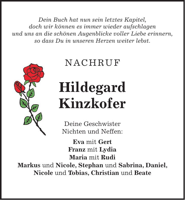 Dein Buch hat nun sein letztes Kapitel, doch wir können es immer wieder aufschlagen und uns an die schönen Augenblicke voller Liebe erinnern, so dass Du in unseren Herzen weiter lebst. NACHRUF Hildegard Kinzkofer Deine Geschwister Nichten und Neffen: Eva mit Gert Franz mit Lydia Maria mit Rudi Markus und Nicole, Stephan und Sabrina, Daniel, Nicole und Tobias, Christian und Beate