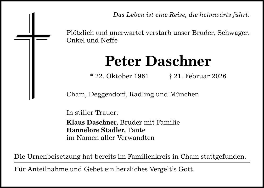 Das Leben ist eine Reise, die heimwärts führt. Plötzlich und unerwartet verstarb unser Bruder, Schwager, Onkel und Neffe Peter Daschner * 22. Oktober 1961 _ 21. Februar 2026 Cham, Deggendorf, Radling und München In stiller Trauer: Klaus Daschner, Bruder mit Familie Hannelore Stadler, Tante im Namen aller Verwandten Die Urnenbeisetzung hat bereits im Familienkreis in Cham stattgefunden. Für Anteilnahme und Gebet ein herzliches Vergelt's Gott.