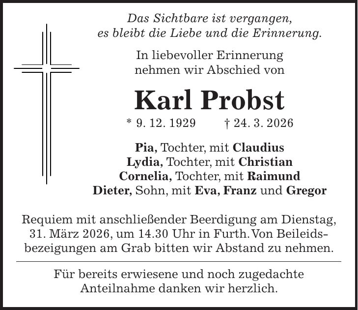  Das Sichtbare ist vergangen, es bleibt die Liebe und die Erinnerung. In liebevoller Erinnerung nehmen wir Abschied von Karl Probst * 9. 12. 1929 + 24. 3. 2026 Pia, Tochter, mit Claudius Lydia, Tochter, mit Christian Cornelia, Tochter, mit Raimund Dieter, Sohn, mit Eva, Franz und Gregor Requiem mit anschließender Beerdigung am Dienstag, 31. März 2026, um 14.30 Uhr in Furth. Von Beileids­bezeigungen am Grab bitten wir Abstand zu nehmen. Für bereits erwiesene und noch zugedachte Anteilnahme danken wir herzlich.