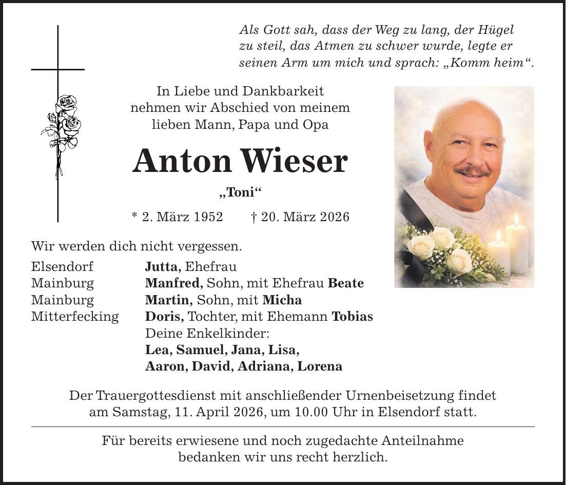 Als Gott sah, dass der Weg zu lang, der Hügel zu steil, das Atmen zu schwer wurde, legte er seinen Arm um mich und sprach: 'Komm heim'. In Liebe und Dankbarkeit nehmen wir Abschied von meinem lieben Mann, Papa und Opa Anton Wieser 'Toni' * 2. März 1952 + 20. März 2026 Wir werden dich nicht vergessen. Elsendorf Jutta, Ehefrau Mainburg Manfred, Sohn, mit Ehefrau Beate Mainburg Martin, Sohn, mit Micha Mitterfecking Doris, Tochter, mit Ehemann Tobias Deine Enkelkinder: Lea, Samuel, Jana, Lisa, Aaron, David, Adriana, Lorena Der Trauergottesdienst mit anschließender Urnenbeisetzung findet am Samstag, 11. April 2026, um 10.00 Uhr in Elsendorf statt. Für bereits erwiesene und noch zugedachte Anteilnahme bedanken wir uns recht herzlich.