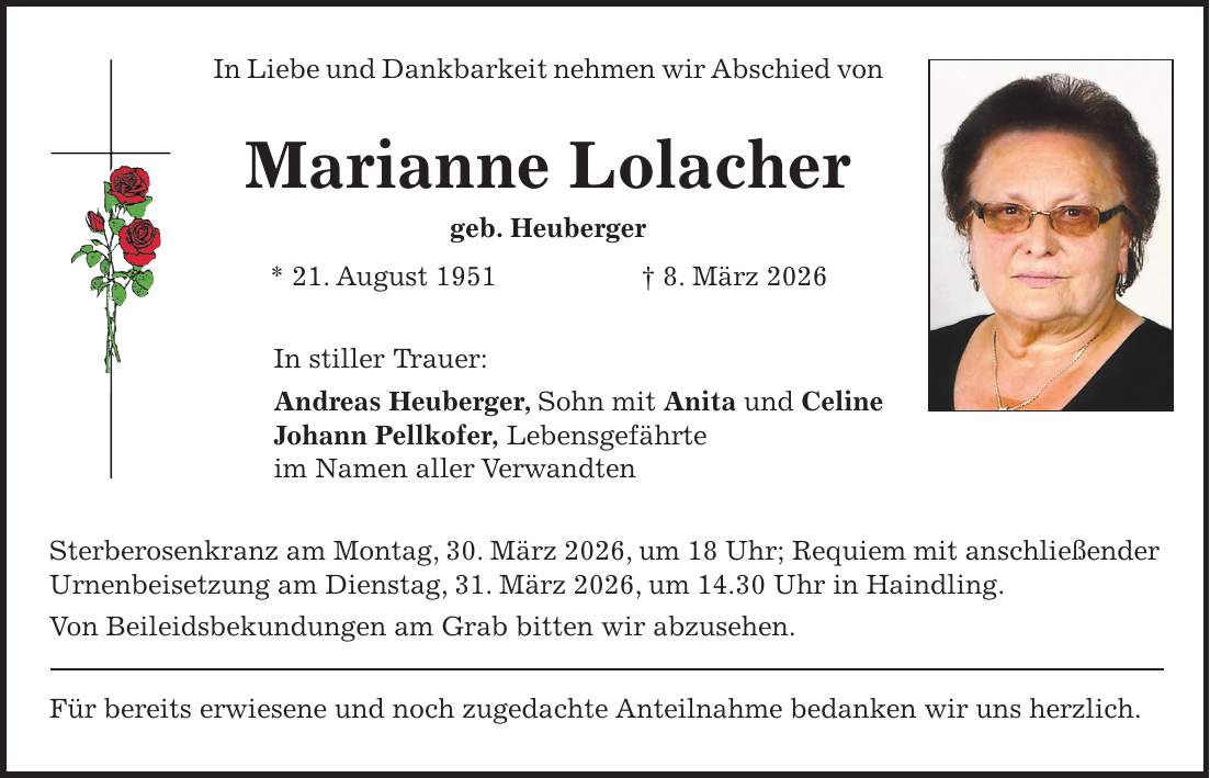 In Liebe und Dankbarkeit nehmen wir Abschied von Marianne Lolacher geb. Heuberger * 21. August 1951 + 8. März 2026 In stiller Trauer: Andreas Heuberger, Sohn mit Anita und Celine Johann Pellkofer, Lebensgefährte im Namen aller Verwandten Sterberosenkranz am Montag, 30. März 2026, um 18 Uhr; Requiem mit anschließender Urnenbeisetzung am Dienstag, 31. März 2026, um 14.30 Uhr in Haindling. Von Beileidsbekundungen am Grab bitten wir abzusehen. Für bereits erwiesene und noch zugedachte Anteilnahme bedanken wir uns herzlich.