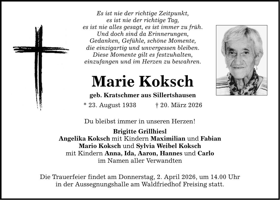 Es ist nie der richtige Zeitpunkt, es ist nie der richtige Tag, es ist nie alles gesagt, es ist immer zu früh. Und doch sind da Erinnerungen, Gedanken, Gefühle, schöne Momente, die einzigartig und unvergessen bleiben. Diese Momente gilt es festzuhalten, einzufangen und im Herzen zu bewahren. Marie Koksch geb. Kratschmer aus Sillertshausen * 23. August 1938 _ 20. März 2026 Du bleibst immer in unseren Herzen! Brigitte Grillhiesl Angelika Koksch mit Kindern Maximilian und Fabian Mario Koksch und Sylvia Weibel Koksch mit Kindern Anna, Ida, Aaron, Hannes und Carlo im Namen aller Verwandten Die Trauerfeier findet am Donnerstag, 2. April 2026, um 14.00 Uhr in der Aussegnungshalle am Waldfriedhof Freising statt.