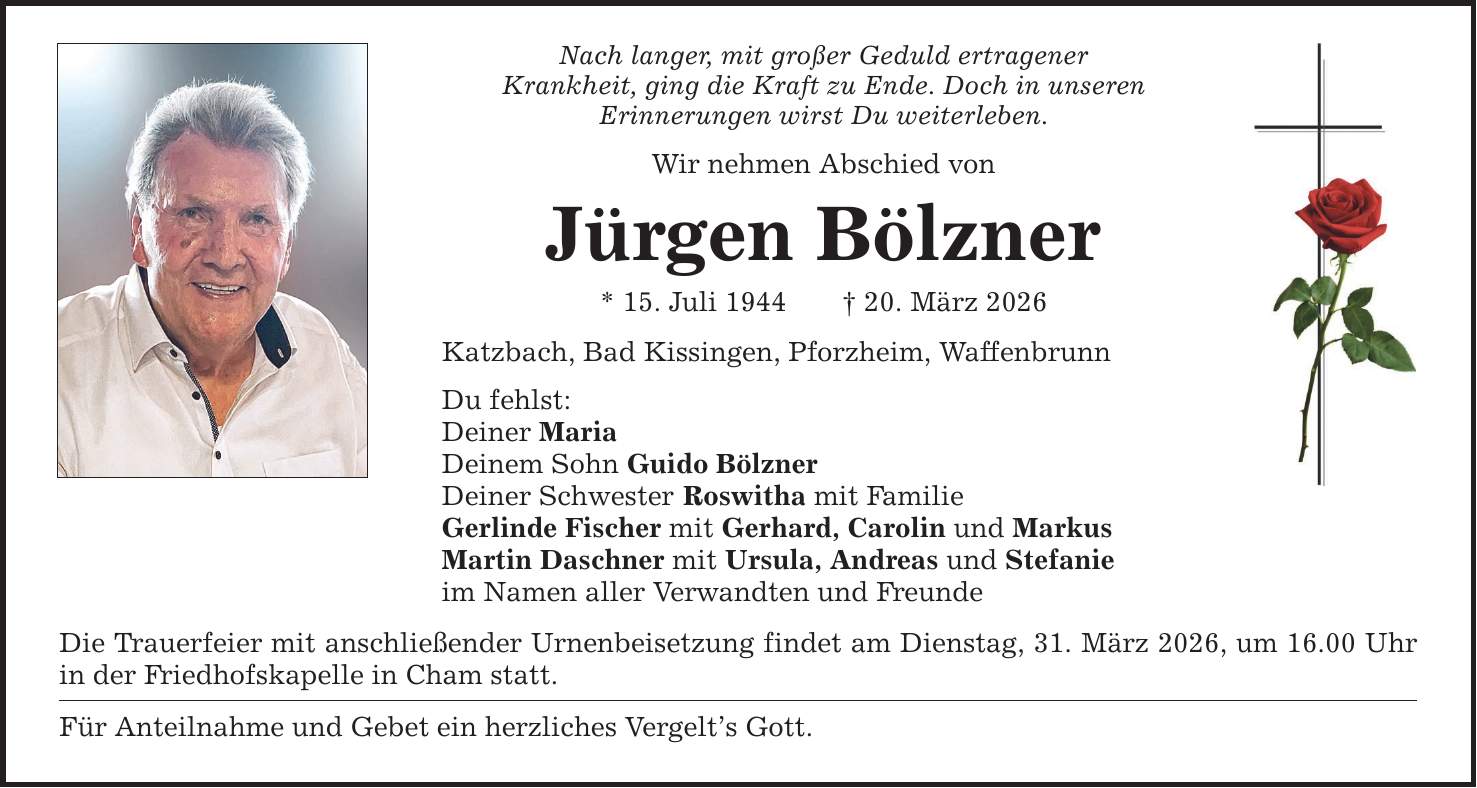 Nach langer, mit großer Geduld ertragenerKrankheit, ging die Kraft zu Ende. Doch in unserenErinnerungen wirst Du weiterleben.Wir nehmen Abschied vonJürgen Bölzner* 15. Juli 1944 _ 20. März 2026Katzbach, Bad Kissingen, Pforzheim, WaffenbrunnDu fehlst:Deiner MariaDeinem Sohn Guido BölznerDeiner Schwester Roswitha mit FamilieGerlinde Fischer mit Gerhard, Carolin und MarkusMartin Daschner mit Ursula, Andreas und Stefanieim Namen aller Verwandten und FreundeDie Trauerfeier mit anschließender Urnenbeisetzung findet am Dienstag, 31. März 2026, um 16.00 Uhr in der Friedhofskapelle in Cham statt.Für Anteilnahme und Gebet ein herzliches Vergelt's Gott.
