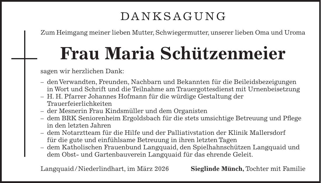 DANKSAGUNG Zum Heimgang meiner lieben Mutter, Schwiegermutter, unserer lieben Oma und Uroma Frau Maria Schützenmeier sagen wir herzlichen Dank: - den Verwandten, Freunden, Nachbarn und Bekannten für die Beileidsbezeigungen in Wort und Schrift und die Teilnahme am Trauergottesdienst mit Urnenbeisetzung - H. H. Pfarrer Johannes Hofmann für die würdige Gestaltung der Trauerfeierlichkeiten - der Mesnerin Frau Kindsmüller und dem Organisten - dem BRK Seniorenheim Ergoldsbach für die stets umsichtige Betreuung und Pflege in den letzten Jahren - dem Notarztteam für die Hilfe und der Palliativstation der Klinik Mallersdorf für die gute und einfühlsame Betreuung in ihren letzten Tagen - dem Katholischen Frauenbund Langquaid, den Spielhahnschützen Langquaid und dem Obst- und Gartenbauverein Langquaid für das ehrende Geleit. Langquaid / Niederlindhart, im März 2026Sieglinde Münch, Tochter mit Familie