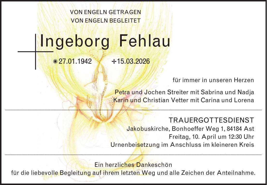 VON ENGELN GETRAGEN VON ENGELN BEGLEITET Ingeborg Fehlau _ 27.01.1942 _ 15.03.2026 für immer in unseren Herzen Petra und Jochen Streiter mit Sabrina und Nadja Karin und Christian Vetter mit Carina und Lorena TRAUERGOTTESDIENST Jakobuskirche, Bonhoeffer Weg 1, 84184 Ast Freitag, 10. April um 12:30 Uhr Urnenbeisetzung im Anschluss im kleineren Kreis Ein herzliches Dankeschön für die liebevolle Begleitung auf ihrem letzten Weg und alle Zeichen der Anteilnahme.Satz von uns