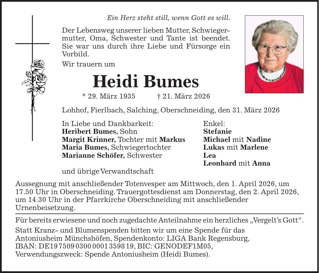 Ein Herz steht still, wenn Gott es will. Der Lebensweg unserer lieben Mutter, Schwieger­mutter, Oma, Schwester und Tante ist beendet. Sie war uns durch ihre Liebe und Fürsorge ein Vorbild. Wir trauern um Heidi Bumes * 29. März 1935 + 21. März 2026 Lohhof, Fierlbach, Salching, Oberschneiding, den 31. März 2026 In Liebe und Dankbarkeit: Enkel: Heribert Bumes, Sohn Stefanie Margit Krinner, Tochter mit Markus Michael mit Nadine Maria Bumes, Schwiegertochter Lukas mit Marlene Marianne Schöfer, Schwester Lea Leonhard mit Anna und übrige Verwandtschaft Aussegnung mit anschließender Totenvesper am Mittwoch, den 1. April 2026, um 17.50 Uhr in Oberschneiding. Trauergottesdienst am Donnerstag, den 2. April 2026, um 14.30 Uhr in der Pfarrkirche Oberschneiding mit anschließender Urnenbeisetzung. Für bereits erwiesene und noch zugedachte Anteilnahme ein herzliches 'Vergelt's Gott'. Statt Kranz- und Blumenspenden bitten wir um eine Spende für das Antoniusheim Münchshöfen, Spendenkonto: LIGA Bank Regensburg, IBAN: DE***, BIC: GENODEF1M05, Verwendungszweck: Spende Antoniusheim (Heidi Bumes).
