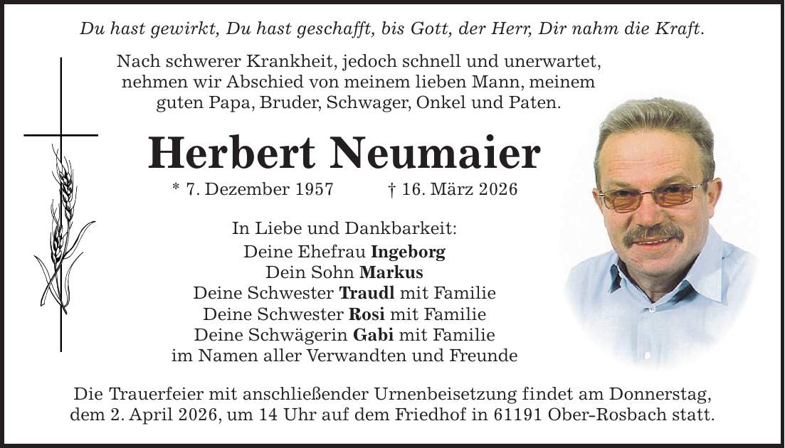  Du hast gewirkt, Du hast geschafft, bis Gott, der Herr, Dir nahm die Kraft. Nach schwerer Krankheit, jedoch schnell und unerwartet, nehmen wir Abschied von meinem lieben Mann, meinem guten Papa, Bruder, Schwager, Onkel und Paten. Herbert Neumaier * 7. Dezember 1957 + 16. März 2026 In Liebe und Dankbarkeit: Deine Ehefrau Ingeborg Dein Sohn Markus Deine Schwester Traudl mit Familie Deine Schwester Rosi mit Familie Deine Schwägerin Gabi mit Familie im Namen aller Verwandten und Freunde Die Trauerfeier mit anschließender Urnenbeisetzung findet am Donnerstag, dem 2. April 2026, um 14 Uhr auf dem Friedhof in 61191 Ober-Rosbach statt.