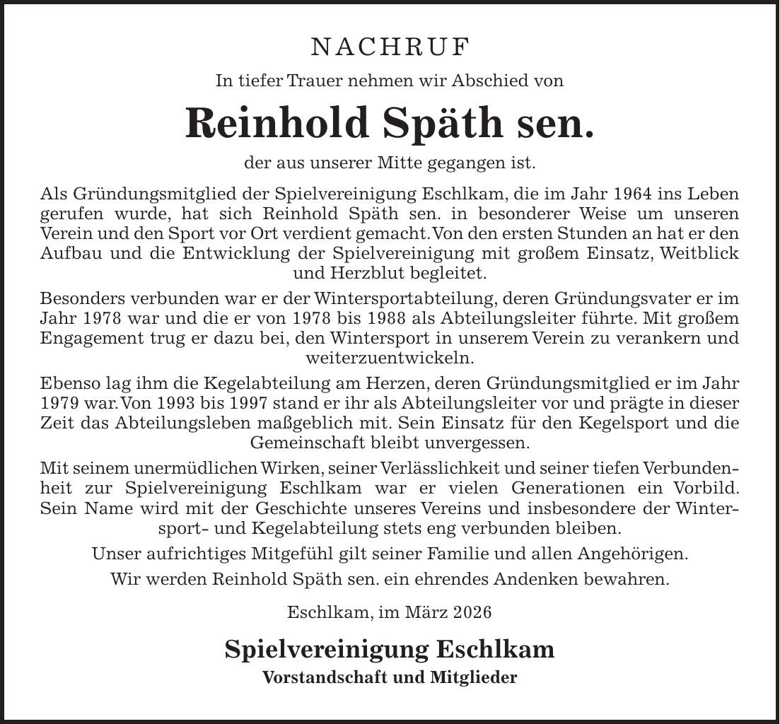 Nachruf In tiefer Trauer nehmen wir Abschied von Reinhold Späth sen. der aus unserer Mitte gegangen ist. Als Gründungsmitglied der Spielvereinigung Eschlkam, die im Jahr 1964 ins Leben gerufen wurde, hat sich Reinhold Späth sen. in besonderer Weise um unseren Verein und den Sport vor Ort verdient gemacht. Von den ersten Stunden an hat er den Aufbau und die Entwicklung der Spielvereinigung mit großem Einsatz, Weitblick und Herzblut begleitet. Besonders verbunden war er der Wintersportabteilung, deren Gründungsvater er im Jahr 1978 war und die er von 1978 bis 1988 als Abteilungsleiter führte. Mit großem Engagement trug er dazu bei, den Wintersport in unserem Verein zu verankern und weiterzuentwickeln. Ebenso lag ihm die Kegelabteilung am Herzen, deren Gründungsmitglied er im Jahr 1979 war. Von 1993 bis 1997 stand er ihr als Abteilungsleiter vor und prägte in dieser Zeit das Abteilungsleben maßgeblich mit. Sein Einsatz für den Kegelsport und die Gemeinschaft bleibt unvergessen. Mit seinem unermüdlichen Wirken, seiner Verlässlichkeit und seiner tiefen Verbunden­heit zur Spielvereinigung Eschlkam war er vielen Generationen ein Vorbild. Sein Name wird mit der Geschichte unseres Vereins und insbesondere der Wintersport- und Kegelabteilung stets eng verbunden bleiben. Unser aufrichtiges Mitgefühl gilt seiner Familie und allen Angehörigen. Wir werden Reinhold Späth sen. ein ehrendes Andenken bewahren. Eschlkam, im März 2026 Spielvereinigung Eschlkam Vorstandschaft und Mitglieder