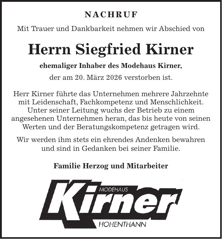Nachruf Mit Trauer und Dankbarkeit nehmen wir Abschied von Herrn Siegfried Kirner ehemaliger Inhaber des Modehaus Kirner, der am 20. März 2026 verstorben ist. Herr Kirner führte das Unternehmen mehrere Jahrzehnte mit Leidenschaft, Fachkompetenz und Menschlichkeit. Unter seiner Leitung wuchs der Betrieb zu einem angesehenen Unternehmen heran, das bis heute von seinen Werten und der Beratungskompetenz getragen wird. Wir werden ihm stets ein ehrendes Andenken bewahren und sind in Gedanken bei seiner Familie. Familie Herzog und Mitarbeiter 
