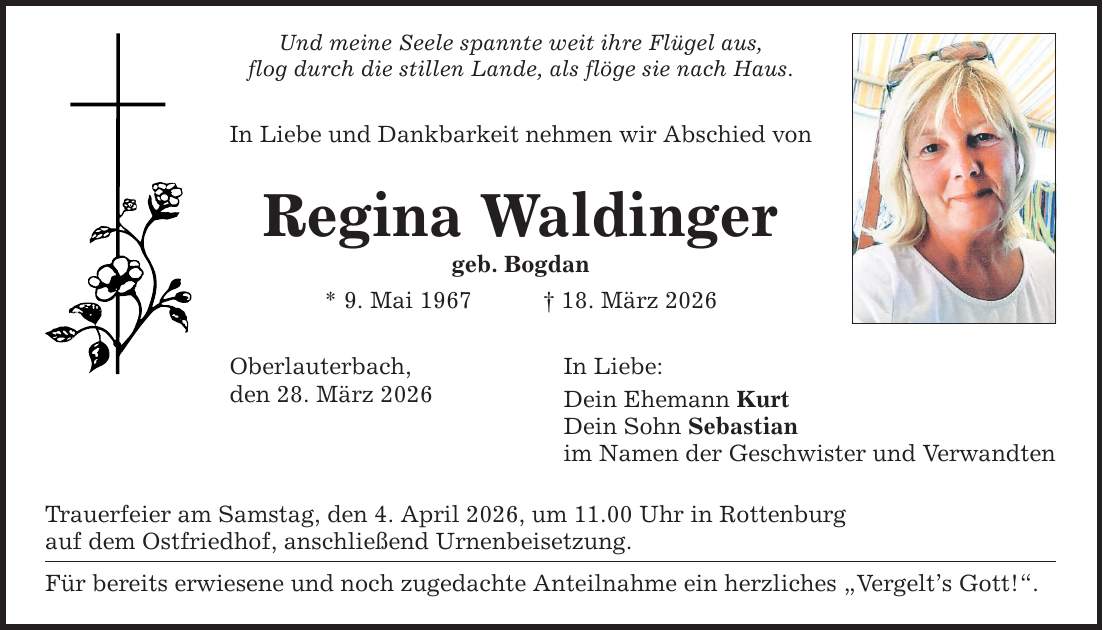 Und meine Seele spannte weit ihre Flügel aus, flog durch die stillen Lande, als flöge sie nach Haus. In Liebe und Dankbarkeit nehmen wir Abschied von Regina Waldinger geb. Bogdan * 9. Mai 1967 _ 18. März 2026 Oberlauterbach, den 28. März 2026 Trauerfeier am Samstag, den 4. April 2026, um 11.00 Uhr in Rottenburg auf dem Ostfriedhof, anschließend Urnenbeisetzung. Für bereits erwiesene und noch zugedachte Anteilnahme ein herzliches 