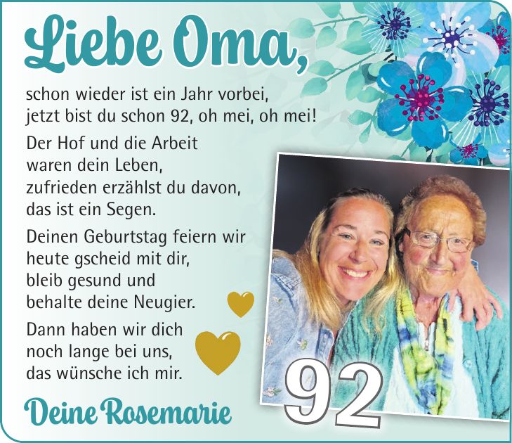 Liebe Oma, schon wieder ist ein Jahr vorbei, jetzt bist du schon 92, oh mei, oh mei! Der Hof und die Arbeit waren dein Leben, zufrieden erzählst du davon, das ist ein Segen. Deinen Geburtstag feiern wir heute gscheid mit dir, bleib gesund und behalte deine Neugier. Dann haben wir dich noch lange bei uns, das wünsche ich mir. Deine Rosemarie 92