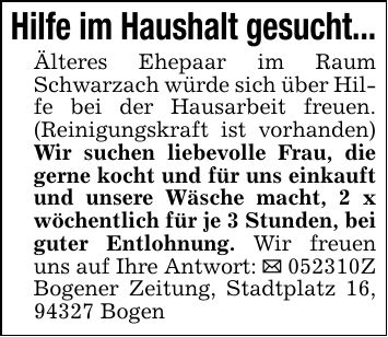 Hilfe im Haushalt gesucht...Älteres Ehepaar im Raum Schwarzach würde sich über Hilfe bei der Hausarbeit freuen. (Reinigungskraft ist vorhanden) Wir suchen liebevolle Frau, die gerne kocht und für uns einkauft und unsere Wäsche macht, 2 x wöchentlich für je 3 Stunden, bei guter Entlohnung. Wir freuen uns auf Ihre Antwort: _ ***Z Bogener Zeitung, Stadtplatz 16, 94327 Bogen