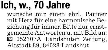 Ich, w., 70 Jahrewünsche mir einen ehrl. Partner mit Herz für eine harmonische Beziehung für immer. Bitte nur ernstgemeinte Antworten u. mit Bild an: _ ***A Landshuter Zeitung, Altstadt 89, 84028 Landshut