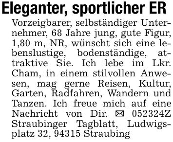 Eleganter, sportlicher ERVorzeigbarer, selbständiger Unternehmer, 68 Jahre jung, gute Figur, 1,80 m, NR, wünscht sich eine lebenslustige, bodenständige, attraktive Sie. Ich lebe im Lkr. Cham, in einem stilvollen Anwesen, mag gerne Reisen, Kultur, Garten, Radfahren, Wandern und Tanzen. Ich freue mich auf eine Nachricht von Dir. _ ***Z Straubinger Tagblatt, Ludwigsplatz 32, 94315 Straubing