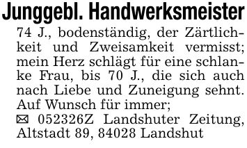 Junggebl. Handwerksmeister74 J., bodenständig, der Zärtlichkeit und Zweisamkeit vermisst; mein Herz schlägt für eine schlanke Frau, bis 70 J., die sich auch nach Liebe und Zuneigung sehnt. Auf Wunsch für immer; _ ***Z Landshuter Zeitung, Altstadt 89, 84028 Landshut