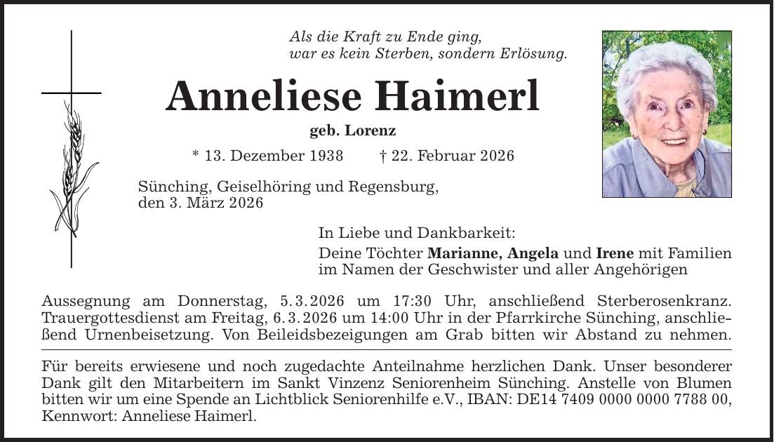 Als die Kraft zu Ende ging,war es kein Sterben, sondern Erlösung.Anneliese Haimerlgeb. Lorenz* 13. Dezember 1938 _ 22. Februar 2026Sünching, Geiselhöring und Regensburg,den 3. März 2026In Liebe und Dankbarkeit:Deine Töchter Marianne, Angela und Irene mit Familienim Namen der Geschwister und aller AngehörigenAussegnung am Donnerstag, 5. 3. 2026 um 17:30 Uhr, anschließend Sterberosenkranz.Trauergottesdienst am Freitag, 6. 3. 2026 um 14:00 Uhr in der Pfarrkirche Sünching, anschließend Urnenbeisetzung. Von Beileidsbezeigungen am Grab bitten wir Abstand zu nehmen.Für bereits erwiesene und noch zugedachte Anteilnahme herzlichen Dank. Unser besonderer Dank gilt den Mitarbeitern im Sankt Vinzenz Seniorenheim Sünching. Anstelle von Blumenbitten wir um eine Spende an Lichtblick Seniorenhilfe e.V., IBAN: DE***, Kennwort: Anneliese Haimerl.
