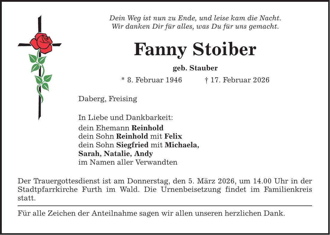 Dein Weg ist nun zu Ende, und leise kam die Nacht. Wir danken Dir für alles, was Du für uns gemacht. Fanny Stoiber geb. Stauber * 8. Februar 1946 _ 17. Februar 2026 Daberg, Freising In Liebe und Dankbarkeit: dein Ehemann Reinhold dein Sohn Reinhold mit Felix dein Sohn Siegfried mit Michaela, Sarah, Natalie, Andy im Namen aller Verwandten Der Trauergottesdienst ist am Donnerstag, den 5. März 2026, um 14.00 Uhr in der Stadtpfarrkirche Furth im Wald. Die Urnenbeisetzung findet im Familienkreis statt. Für alle Zeichen der Anteilnahme sagen wir allen unseren herzlichen Dank.