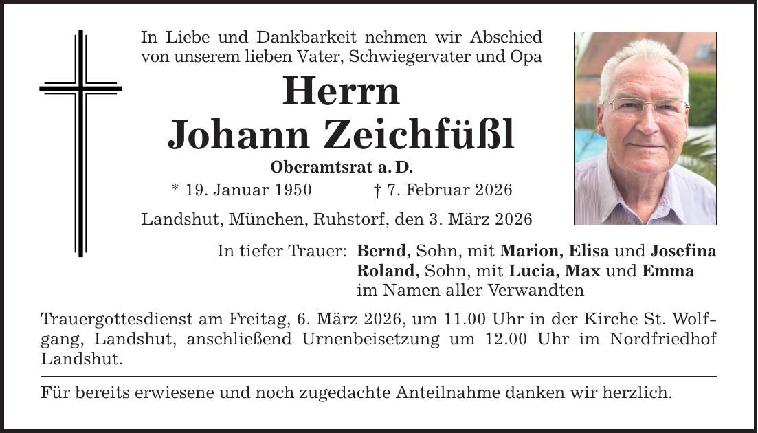 In Liebe und Dankbarkeit nehmen wir Abschied von unserem lieben Vater, Schwiegervater und Opa Herrn Johann Zeichfüßl Oberamtsrat a. D. * 19. Januar 1950 _ 7. Februar 2026 Landshut, München, Ruhstorf, den 3. März 2026 In tiefer Trauer: Bernd, Sohn, mit Marion, Elisa und Josefina Roland, Sohn, mit Lucia, Max und Emma im Namen aller Verwandten Trauergottesdienst am Freitag, 6. März 2026, um 11.00 Uhr in der Kirche St. Wolfgang, Landshut, anschließend Urnenbeisetzung um 12.00 Uhr im Nordfriedhof Landshut. Für bereits erwiesene und noch zugedachte Anteilnahme danken wir herzlich.