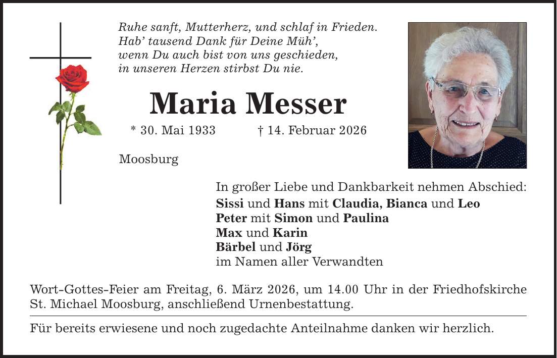 Ruhe sanft, Mutterherz, und schlaf in Frieden. Hab' tausend Dank für Deine Müh', wenn Du auch bist von uns geschieden, in unseren Herzen stirbst Du nie. Maria Messer * 30. Mai 1933 _ 14. Februar 2026 Moosburg In großer Liebe und Dankbarkeit nehmen Abschied: Sissi und Hans mit Claudia, Bianca und Leo Peter mit Simon und Paulina Max und Karin Bärbel und Jörg im Namen aller Verwandten Wort-Gottes-Feier am Freitag, 6. März 2026, um 14.00 Uhr in der Friedhofskirche St. Michael Moosburg, anschließend Urnenbestattung. Für bereits erwiesene und noch zugedachte Anteilnahme danken wir herzlich.