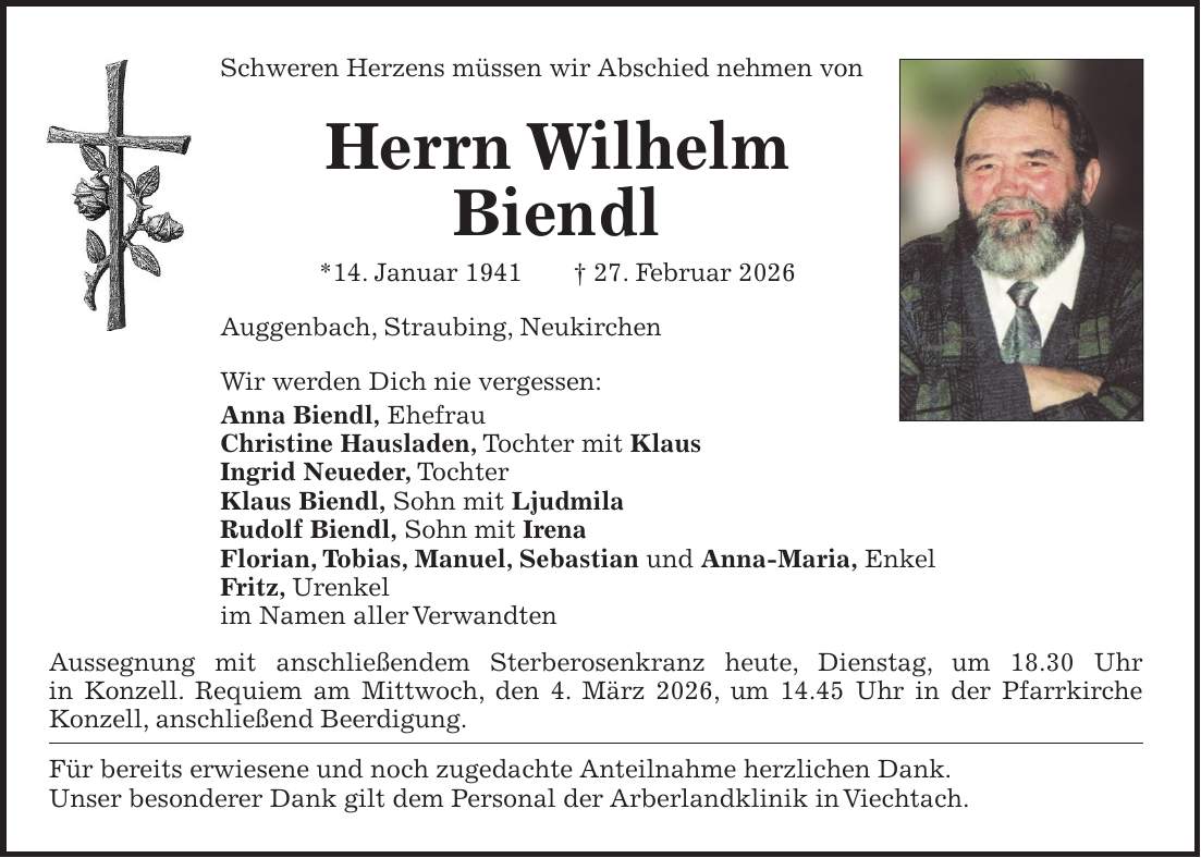 Schweren Herzens müssen wir Abschied nehmen von Herrn Wilhelm Biendl *14. Januar 1941 + 27. Februar 2026 Auggenbach, Straubing, Neukirchen Wir werden Dich nie vergessen: Anna Biendl, Ehefrau Christine Hausladen, Tochter mit Klaus Ingrid Neueder, Tochter Klaus Biendl, Sohn mit Ljudmila Rudolf Biendl, Sohn mit Irena Florian, Tobias, Manuel, Sebastian und Anna-Maria, Enkel Fritz, Urenkel im Namen aller Verwandten Aussegnung mit anschließendem Sterberosenkranz heute, Dienstag, um 18.30 Uhr in Konzell. Requiem am Mittwoch, den 4. März 2026, um 14.45 Uhr in der Pfarrkirche Konzell, anschließend Beerdigung. Für bereits erwiesene und noch zugedachte Anteilnahme herzlichen Dank. Unser besonderer Dank gilt dem Personal der Arberlandklinik in Viechtach.