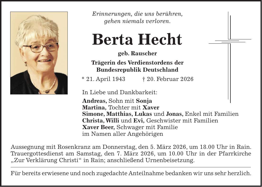 Erinnerungen, die uns berühren, gehen niemals verloren. Berta Hecht geb. Rauscher Trägerin des Verdienstordens der Bundesrepublik Deutschland * 21. April 1943 + 20. Februar 2026 In Liebe und Dankbarkeit: Andreas, Sohn mit Sonja Martina, Tochter mit Xaver Simone, Matthias, Lukas und Jonas, Enkel mit Familien Christa, Willi und Evi, Geschwister mit Familien Xaver Beer, Schwager mit Familie im Namen aller Angehörigen Aussegnung mit Rosenkranz am Donnerstag, den 5. März 2026, um 18.00 Uhr in Rain. Trauergottesdienst am Samstag, den 7. März 2026, um 10.00 Uhr in der Pfarrkirche 'Zur Verklärung Christi' in Rain; anschließend Urnenbeisetzung. Für bereits erwiesene und noch zugedachte Anteilnahme bedanken wir uns sehr herzlich.