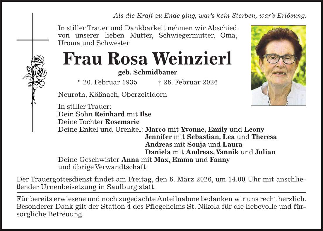 Als die Kraft zu Ende ging, war's kein Sterben, war's Erlösung. In stiller Trauer und Dankbarkeit nehmen wir Abschied von unserer lieben Mutter, Schwiegermutter, Oma, Uroma und Schwester Frau Rosa Weinzierl geb. Schmidbauer * 20. Februar 1935 + 26. Februar 2026 Neuroth, Kößnach, Oberzeitldorn In stiller Trauer: Dein Sohn Reinhard mit Ilse Deine Tochter Rosemarie Deine Enkel und Urenkel: Marco mit Yvonne, Emily und Leony Jennifer mit Sebastian, Lea und Theresa Andreas mit Sonja und Laura Daniela mit Andreas, Yannik und Julian Deine Geschwister Anna mit Max, Emma und Fanny und übrige Verwandtschaft Der Trauergottesdienst findet am Freitag, den 6. März 2026, um 14.00 Uhr mit anschließender Urnenbeisetzung in Saulburg statt. Für bereits erwiesene und noch zugedachte Anteilnahme bedanken wir uns recht herzlich. Besonderer Dank gilt der Station 4 des Pflegeheims St. Nikola für die liebevolle und fürsorgliche Betreuung.