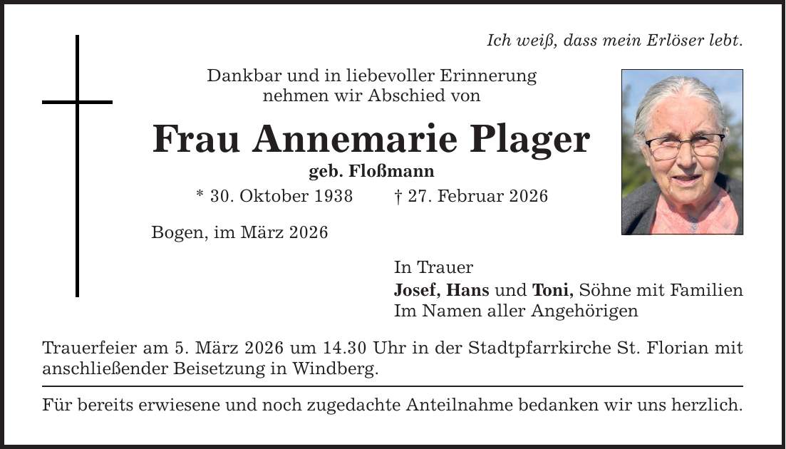 Ich weiß, dass mein Erlöser lebt. Dankbar und in liebevoller Erinnerung nehmen wir Abschied von Frau Annemarie Plager geb. Floßmann * 30. Oktober 1938 _ 27. Februar 2026 Bogen, im März 2026 Trauerfeier am 5. März 2026 um 14.30 Uhr in der Stadtpfarrkirche St. Florian mit anschließender Beisetzung in Windberg. Für bereits erwiesene und noch zugedachte Anteilnahme bedanken wir uns herzlich. In Trauer Josef, Hans und Toni, Söhne mit Familien Im Namen aller Angehörigen