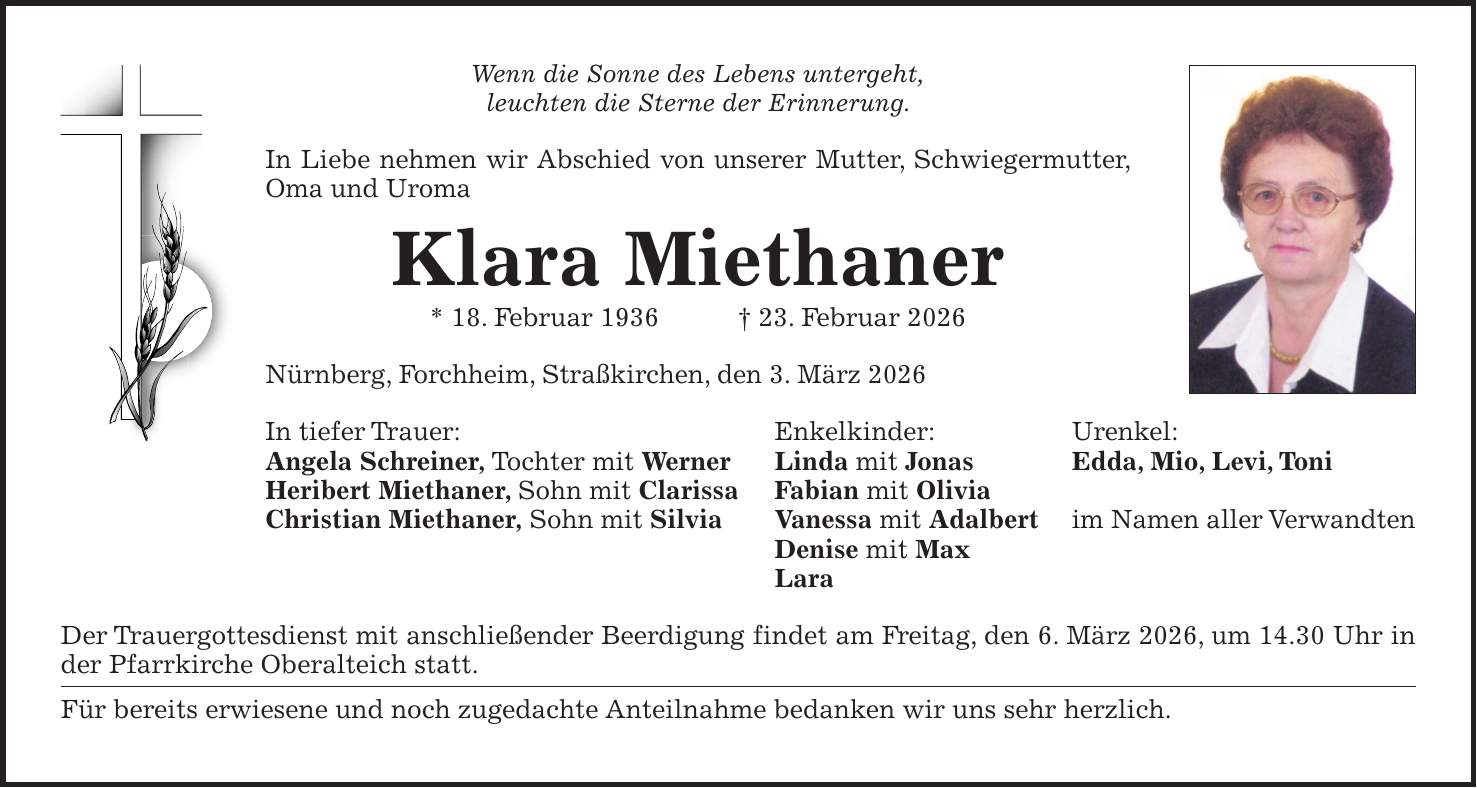 Wenn die Sonne des Lebens untergeht, leuchten die Sterne der Erinnerung. In Liebe nehmen wir Abschied von unserer Mutter, Schwiegermutter, Oma und Uroma Klara Miethaner * 18. Februar 1936 + 23. Februar 2026 Nürnberg, Forchheim, Straßkirchen, den 3. März 2026 In tiefer Trauer: Enkelkinder: Urenkel: Angela Schreiner, Tochter mit Werner Linda mit Jonas Edda, Mio, Levi, Toni Heribert Miethaner, Sohn mit Clarissa Fabian mit Olivia Christian Miethaner, Sohn mit Silvia Vanessa mit Adalbert im Namen aller Verwandten Denise mit Max Lara Der Trauergottesdienst mit anschließender Beerdigung findet am Freitag, den 6. März 2026, um 14.30 Uhr in der Pfarrkirche Oberalteich statt. Für bereits erwiesene und noch zugedachte Anteilnahme bedanken wir uns sehr herzlich.