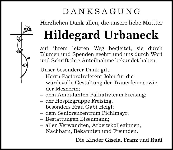 DANKSAGUNG Herzlichen Dank allen, die unsere liebe Muttter Hildegard Urbaneck auf ihrem letzten Weg begleitet, sie durch Blumen und Spenden geehrt und uns durch Wort und Schrift ihre Anteilnahme bekundet haben. Unser besonderer Dank gilt: - Herrn Pastoralreferent John für die würdevolle Gestaltung der Trauerfeier sowie der Mesnerin; - dem Ambulanten Palliativteam Freising; - der Hospizgruppe Freising, besonders Frau Gabi Heigl; - dem Seniorenzentrum Pichlmayr; - Bestattungen Eisenmann; - allen Verwandten, Arbeitskolleginnen, Nachbarn, Bekannten und Freunden. Die Kinder Gisela, Franz und Rudi
