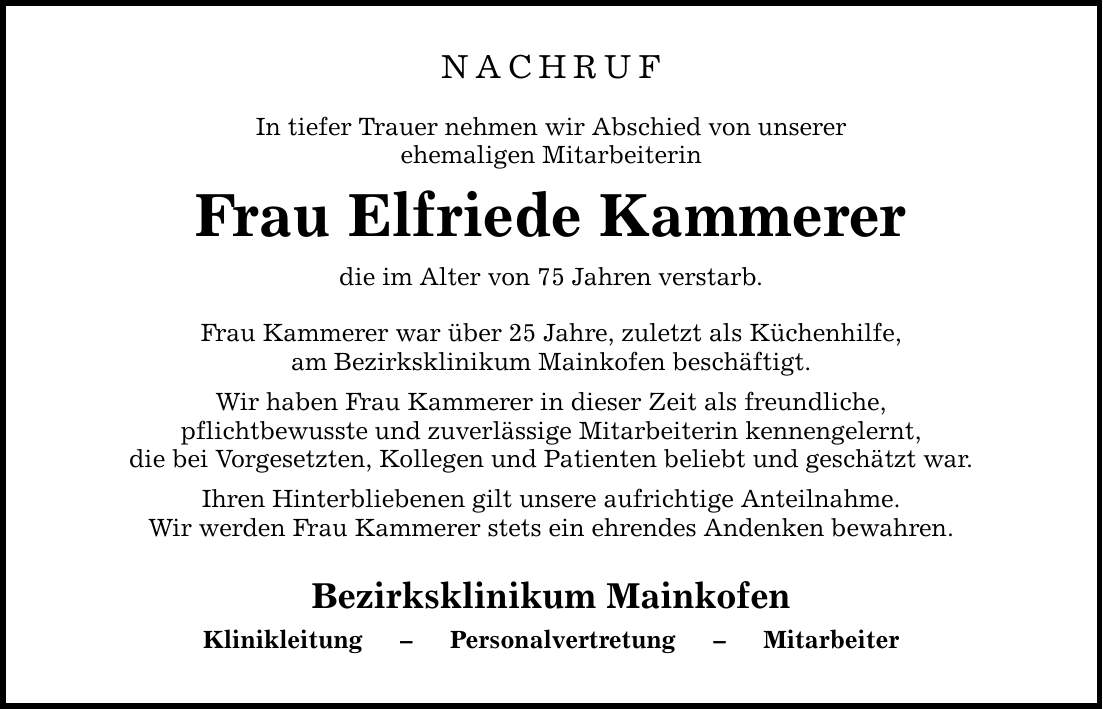 NACHRUF In tiefer Trauer nehmen wir Abschied von unserer ehemaligen Mitarbeiterin Frau Elfriede Kammerer die im Alter von 75 Jahren verstarb. Frau Kammerer war über 25 Jahre, zuletzt als Küchenhilfe, am Bezirksklinikum Mainkofen beschäftigt. Wir haben Frau Kammerer in dieser Zeit als freundliche, pflichtbewusste und zuverlässige Mitarbeiterin kennengelernt, die bei Vorgesetzten, Kollegen und Patienten beliebt und geschätzt war. Ihren Hinterbliebenen gilt unsere aufrichtige Anteilnahme. Wir werden Frau Kammerer stets ein ehrendes Andenken bewahren. Bezirksklinikum Mainkofen Klinikleitung - Personalvertretung - Mitarbeiter