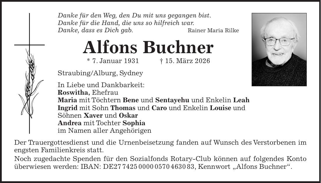 Danke für den Weg, den Du mit uns gegangen bist. Danke für die Hand, die uns so hilfreich war. Danke, dass es Dich gab.Rainer Maria Rilke Alfons Buchner * 7. Januar 1931 + 15. März 2026 Straubing/Alburg, Sydney In Liebe und Dankbarkeit: Roswitha, Ehefrau Maria mit Töchtern Bene und Sentayehu und Enkelin Leah Ingrid mit Sohn Thomas und Caro und Enkelin Louise und Söhnen Xaver und Oskar Andrea mit Tochter Sophia im Namen aller Angehörigen Der Trauergottesdienst und die Urnenbeisetzung fanden auf Wunsch des Verstorbenen im engsten Familienkreis statt. Noch zugedachte Spenden für den Sozialfonds Rotary-Club können auf folgendes Konto überwiesen werden: IBAN: DE***, Kennwort 'Alfons Buchner'.