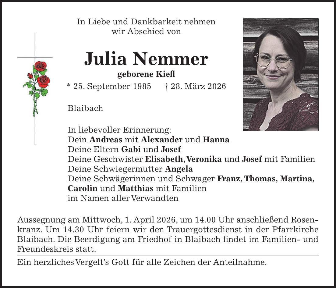 In Liebe und Dankbarkeit nehmen wir Abschied von Julia Nemmer geborene Kiefl * 25. September 1985 + 28. März 2026 Blaibach In liebevoller Erinnerung: Dein Andreas mit Alexander und Hanna Deine Eltern Gabi und Josef Deine Geschwister Elisabeth, Veronika und Josef mit Familien Deine Schwiegermutter Angela Deine Schwägerinnen und Schwager Franz, Thomas, Martina, Carolin und Matthias mit Familien im Namen aller Verwandten Aussegnung am Mittwoch, 1. April 2026, um 14.00 Uhr anschließend Rosenkranz. Um 14.30 Uhr feiern wir den Trauergottesdienst in der Pfarrkirche Blaibach. Die Beerdigung am Friedhof in Blaibach findet im Familien- und Freundeskreis statt. Ein herzliches Vergelt's Gott für alle Zeichen der Anteilnahme.