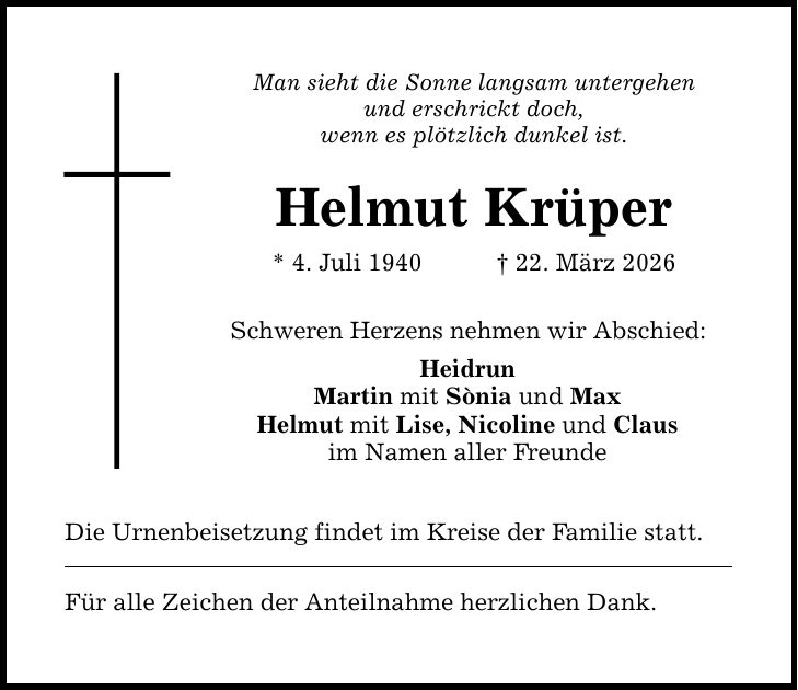 Man sieht die Sonne langsam untergehen und erschrickt doch, wenn es plötzlich dunkel ist. Helmut Krüper * 4. Juli 1940 _ 22. März 2026 Schweren Herzens nehmen wir Abschied: Heidrun Martin mit Sònia und Max Helmut mit Lise, Nicoline und Claus im Namen aller Freunde Die Urnenbeisetzung findet im Kreise der Familie statt. Für alle Zeichen der Anteilnahme herzlichen Dank.