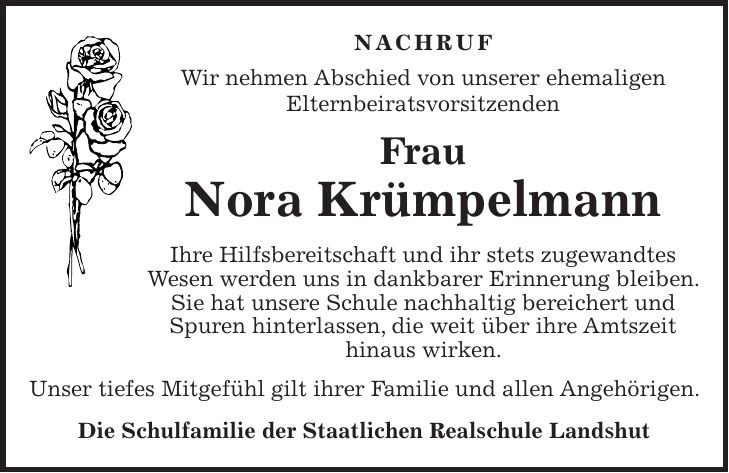 NACHRUF Wir nehmen Abschied von unserer ehemaligen Elternbeiratsvorsitzenden Frau Nora Krümpelmann Ihre Hilfsbereitschaft und ihr stets zugewandtes Wesen werden uns in dankbarer Erinnerung bleiben. Sie hat unsere Schule nachhaltig bereichert und Spuren hinterlassen, die weit über ihre Amtszeit hinaus wirken. Unser tiefes Mitgefühl gilt ihrer Familie und allen Angehörigen. Die Schulfamilie der Staatlichen Realschule Landshut
