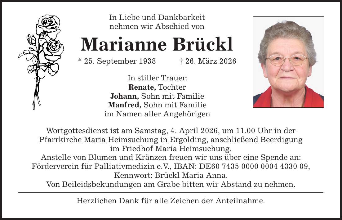 In Liebe und Dankbarkeit nehmen wir Abschied von Marianne Brückl * 25. September 1938 _ 26. März 2026 In stiller Trauer: Renate, Tochter Johann, Sohn mit Familie Manfred, Sohn mit Familie im Namen aller Angehörigen Wortgottesdienst ist am Samstag, 4. April 2026, um 11.00 Uhr in der Pfarrkirche Maria Heimsuchung in Ergolding, anschließend Beerdigung im Friedhof Maria Heimsuchung. Anstelle von Blumen und Kränzen freuen wir uns über eine Spende an: Förderverein für Palliativmedizin e.V., IBAN: DE***, Kennwort: Brückl Maria Anna. Von Beileidsbekundungen am Grabe bitten wir Abstand zu nehmen. Herzlichen Dank für alle Zeichen der Anteilnahme.