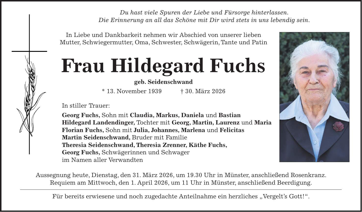  Du hast viele Spuren der Liebe und Fürsorge hinterlassen. Die Erinnerung an all das Schöne mit Dir wird stets in uns lebendig sein. In Liebe und Dankbarkeit nehmen wir Abschied von unserer lieben Mutter, Schwiegermutter, Oma, Schwester, Schwägerin, Tante und Patin Frau Hildegard Fuchs geb. Seidenschwand * 13. November 1939 + 30. März 2026 In stiller Trauer: Georg Fuchs, Sohn mit Claudia, Markus, Daniela und Bastian Hildegard Landendinger, Tochter mit Georg, Martin, Laurenz und Maria Florian Fuchs, Sohn mit Julia, Johannes, Marlena und Felicitas Martin Seidenschwand, Bruder mit Familie Theresia Seidenschwand, Theresia Zrenner, Käthe Fuchs, Georg Fuchs, Schwägerinnen und Schwager im Namen aller Verwandten Aussegnung heute, Dienstag, den 31. März 2026, um 19.30 Uhr in Münster, anschließend Rosenkranz. Requiem am Mittwoch, den 1. April 2026, um 11 Uhr in Münster, anschließend Beerdigung. Für bereits erwiesene und noch zugedachte Anteilnahme ein herzliches 'Vergelt's Gott!'.
