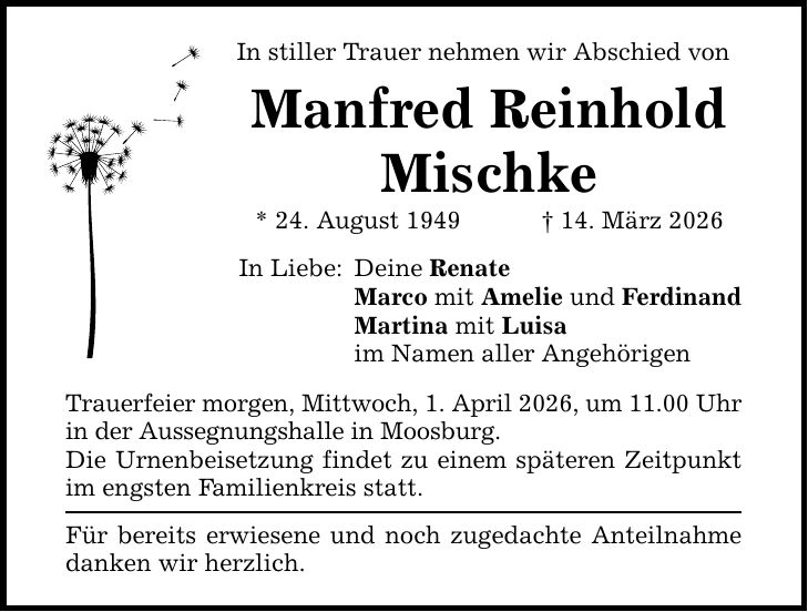 In stiller Trauer nehmen wir Abschied von Manfred Reinhold Mischke * 24. August 1949 _ 14. März 2026 In Liebe: Deine Renate Marco mit Amelie und Ferdinand Martina mit Luisa im Namen aller Angehörigen Trauerfeier morgen, Mittwoch, 1. April 2026, um 11.00 Uhr in der Aussegnungshalle in Moosburg. Die Urnenbeisetzung findet zu einem späteren Zeitpunkt im engsten Familienkreis statt. Für bereits erwiesene und noch zugedachte Anteilnahme danken wir herzlich.